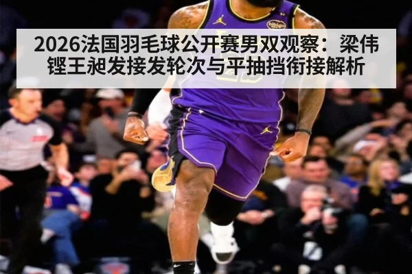 2026法国羽毛球公开赛男双观察：梁伟铿王昶发接发轮次与平抽挡衔接解析