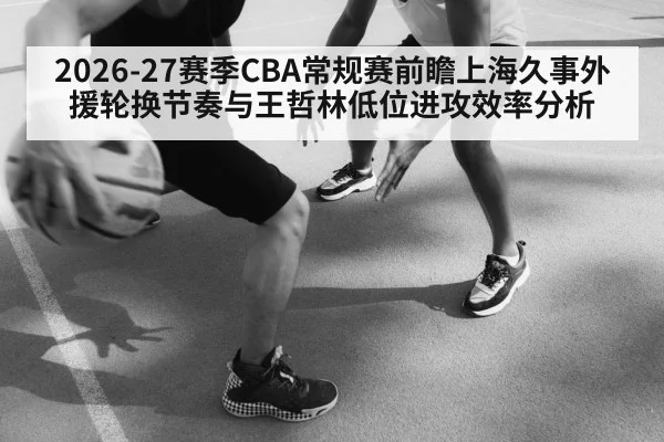 2026-27赛季CBA常规赛前瞻上海久事外援轮换节奏与王哲林低位进攻效率分析